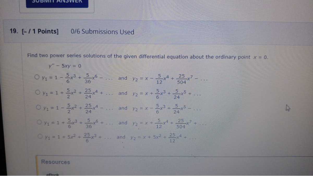 19. [-/ 1 Points] 0/6 Submissions Used

Find two power series solutions of the given differential equation about the ordinary point x=0.

    y^''-5 x y=0

y1=1-(5)/(6) x^3+(5)/(36) x^6-… and y2=x-(5)/(12) x^4+(25)/(504) x^7-…
y1=1+(5)/(2) x^2+(25)/(24) x^4+… and y2=x+(5)/(6) x^3+(5)/(24) x^5+…
y1=1-(5)/(2) x^2+(25)/(24) x^4-… and y2=x-(5)/(6) x^3+(5)/(24) x^5-…
y1=1+(5)/(6) x^3+(5)/(36) x^6+… and y2=x+(5)/(12) x^4+(25)/(504) x^7+…
y1=1+5 x^2+(25)/(6) x^3+… and y2=x+5 x^2+(25)/(12) x^4+…

Resources