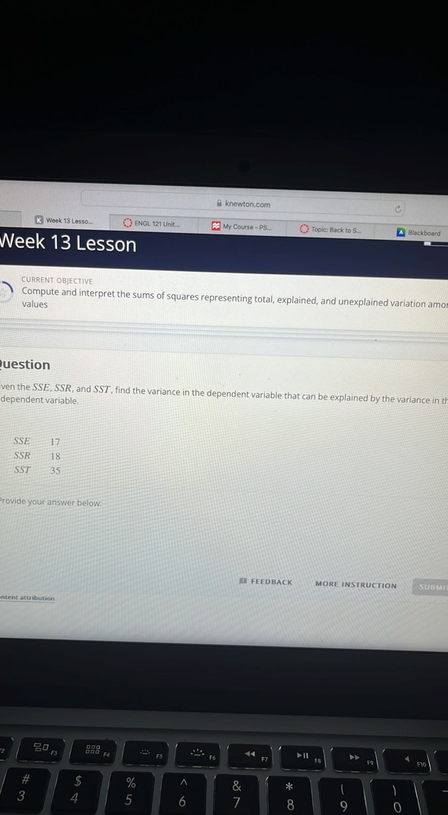 K Week 13 Lesso...
ENGL 121 Unit...
My Course - PS...
Topic: Back to S...
Blackboard
Week 13 Lesson

CURRENT OBJECTIVE
Compute and interpret the sums of squares representing total, explained, and unexplained variation amo values
uestion
ven the SSE, SSR, and SST, find the variance in the dependent variable that can be explained by the variance in th dependent variable.

    SSE     17 
         SSR     18 
         SST     35

rovide your answer below:
FEEDBACK
MORE INSTRUCTION
intent attribution
