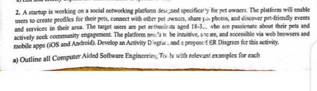 2. A startup is working on a social networking platforn desi ned specifica'y' for pet owaers. The platform will enable users to create profiles for their pets, connect with other pet owners, share pai photos, and discover pet-friendly events and services in their area. The target users are pet erthasiests aged 18-3.. *ho ace passionate about their pets and actively seek community engagement. The platform nee.'s th be intuitive, secire, and accessible via web browsers and mobile apps (iOS and Android). Develop an Activity D'agrat, and a propose1 ER Diagram for this activity.
a) Outline all Computer Aided Software Engineering Tox is with relevant examples for each
