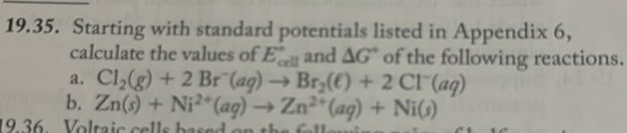 19.35. Starting with standard potentials listed in Appendix 6, calculate the values of Eeuil ^∘ and Δ G^+of the following reactions.
a. Cl2(g)+2 Br^-(a q) →Br2(l)+2 Cl^-(a q)
b. Zn(s)+Ni^2+(a q) →Zn^2+(a q)+Ni(s)