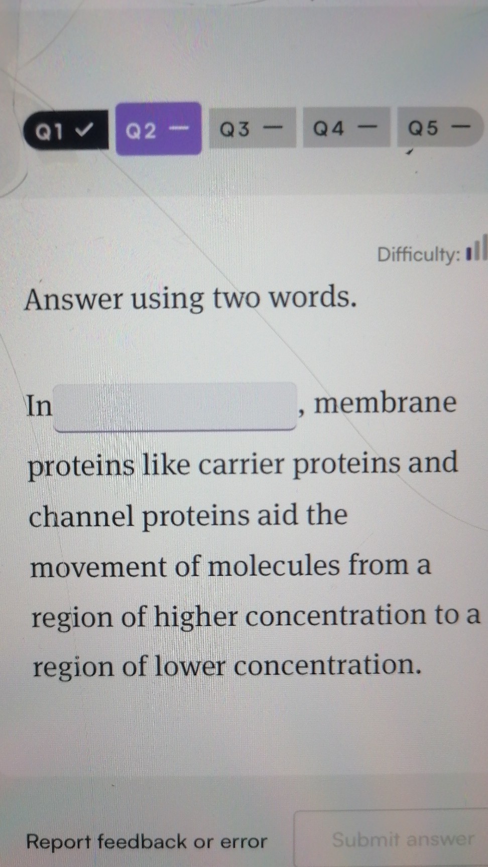 Q1
Q2 -
Q3 -
Q4 -
Q5 -
Difficulty:

Answer using two words.

In  , membrane proteins like carrier proteins and channel proteins aid the movement of molecules from a region of higher concentration to a region of lower concentration.

Report feedback or error
Submit answer