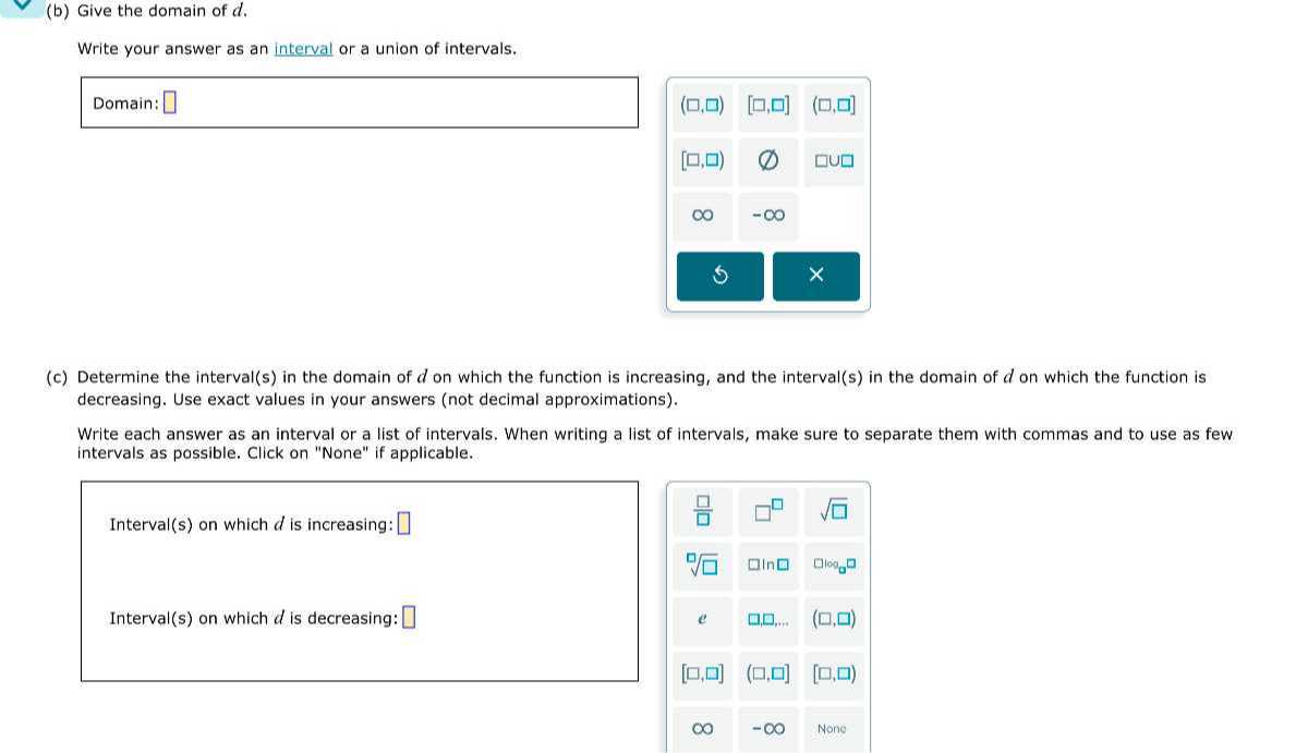 (b) Give the domain of d.

Write your answer as an interval or a union of intervals.

Domain: □
(c) Determine the interval(s) in the domain of d on which the function is increasing, and the interval(s) in the domain of d on which the function is decreasing. Use exact values in your answers (not decimal approximations).

Write each answer as an interval or a list of intervals. When writing a list of intervals, make sure to separate them with commas and to use as few intervals as possible. Click on "None" if applicable.

Interval(s) on which d is increasing: □

Interval(s) on which d is decreasing: □