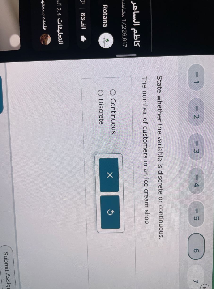 =1=2=3=4 ≡ 5
6
7

State whether the variable is discrete or continuous.
The number of customers in an ice cream shop
Continuous
Rotana
Discrete
???63
????????? 2.4 ???
????? ?????
Submit Assig