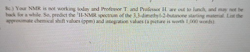8c.) Your NMR is not working today and Professor T. and Professor H. are out to funch, and may not be back for a while. So, predict the H-NMR spectrum of the 3,3-dimethyl-2-butanone starting material. List the approximate chemical shift values (ppm) and integration values (a picture is worth 1,000 words).