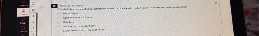 13
Multiple Choice 0 points
Which is the best measure of risk for a single asset held in isolation, and which is the best measure for an asset held in a diversifed portfolio?
Beta: variance
Coefficient of variation; beta.
Beta; beta.
Variance; correlation coefficient.
Standard deviation; correlation coefficient.