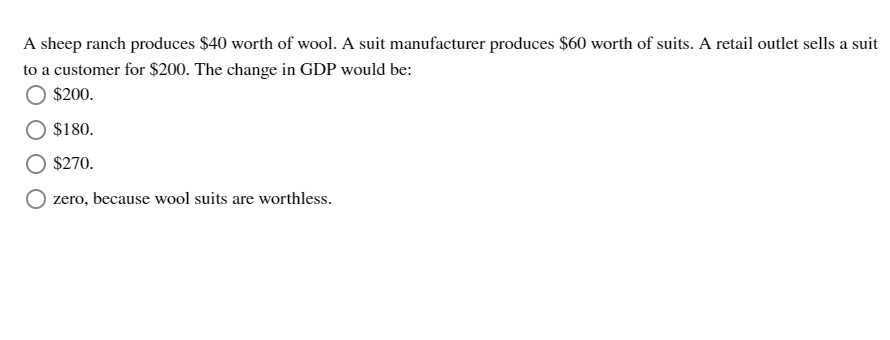 A sheep ranch produces $ 40 worth of wool. A suit manufacturer produces $ 60 worth of suits. A retail outlet sells a suit to a customer for $ 200. The change in GDP would be:
$200.
$ 180.
$270.
zero, because wool suits are worthless.