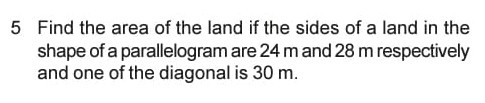5 Find the area of the land if the sides of a land in the shape of a parallelogram are 24 m and 28 m respectively and one of the diagonal is 30 m .