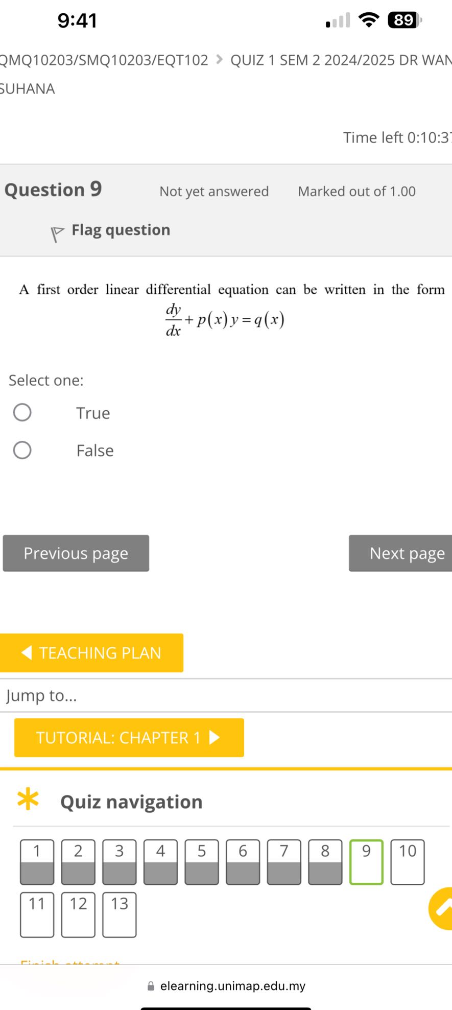 9:41
89

QMQ10203/SMQ10203/EQT102 > QUIZ 1 SEM 2 2024/2025 DR WAN SUHANA

Time left 0:10:3
Question 9
Not yet answered
Marked out of 1.00

Flag question

A first order linear differential equation can be written in the form

    (d y)/(d x)+p(x) y=q(x)


Select one:
True
False

Previous page
Next page
TEACHING PLAN

Jump to...

TUTORIAL: CHAPTER 1 >

Quiz navigation

1
2
3
4
5
6
7
8
9
10

11
12
13
elearning.unimap.edu.my