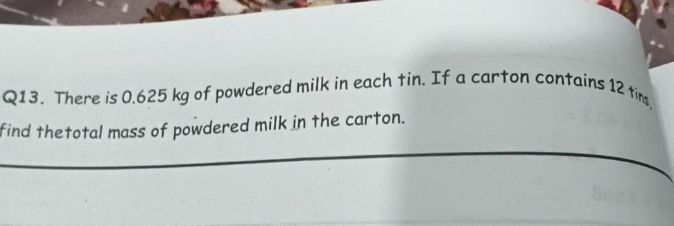 Q13. There is 0.625 kg of powdered milk in each tin. If a carton contains 12 ting, find thetotal mass of powdered milk in the carton.