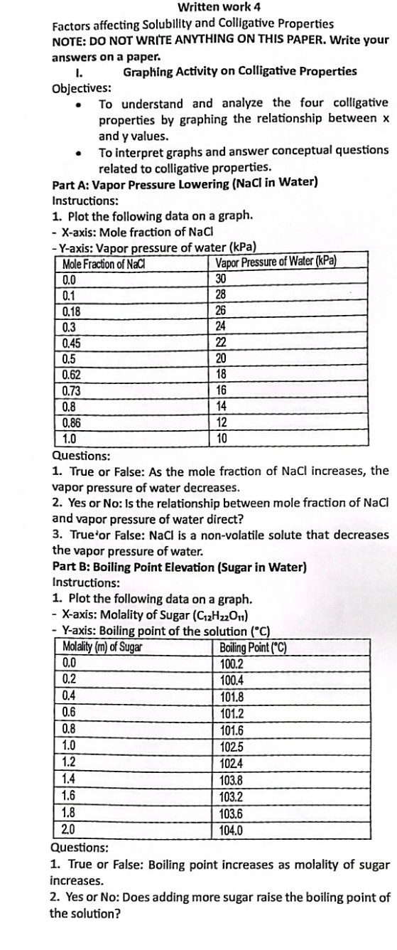Written work 4
Factors affecting Solublity and Colligative Properties NOTE: DO NOT WRITE ANYTHING ON THIS PAPER. Write your answers on a paper.
I.

Graphing Activity on Colligative Properties Objectives:
- To understand and analyze the four colligative properties by graphing the relationship between x and y values.
- To interpret graphs and answer conceptual questions related to colligative properties.
Part A: Vapor Pressure Lowering ( NaCl in Water) Instructions:
1. Plot the following data on a graph.
- X-axis: Mole fraction of NaCl
- Y -axis: Vapor pressure of water (kPa)

Mole Fraction of NaCl     Vapor Pressure of Water (kPa) 

0.0     30 

0.1     28 

0.18     26 

0.3     24 

0.45     22 

0.5     20 

0.62     18 

0.73     16 

0.8     14 

0.86     12 

1.0     10 



Questions:
1. True or False: As the mole fraction of NaCl increases, the vapor pressure of water decreases.
2. Yes or No: Is the relationship between mole fraction of NaCl and vapor pressure of water direct?
3. True'or False: NaCl is a non-volatile solute that decreases the vapor pressure of water.
Part B: Boiling Point Elevation (Sugar in Water)
Instructions:
1. Plot the following data on a graph.
- X-axis: Molality of Sugar (C12H22O11)
- Y-axis: Boiling point of the solution (^∘C. )

Molality (m) of Sugar     Boiling Point (^∘C) 

0.0     100.2 

0.2     100.4 

0.4     101.8 

0.6     101.2 

0.8     101.6 

1.0     102.5 

1.2     1024 

1.4     103.8 

1.6     103.2 

1.8     103.6 

2.0     104.0 



Questions:
1. True or False: Boiling point increases as molality of sugar increases.
2. Yes or No: Does adding more sugar raise the boiling point of the solution?