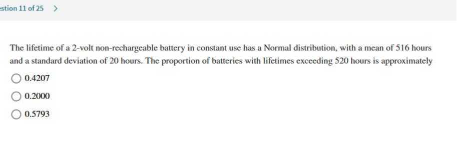 The lifetime of a 2-volt non-rechargeable battery in constant use has a Normal distribution, with a mean of 516 hours and a standard deviation of 20 hours. The proportion of batteries with lifetimes exceeding 520 hours is approximately
0.4207
0.2000
0.5793