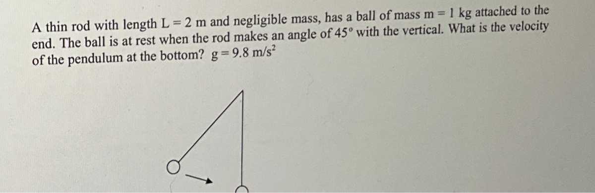 A thin rod with length L=2  m and negligible mass, has a ball of mass m=1  kg attached to the end. The ball is at rest when the rod makes an angle of 45^∘ with the vertical. What is the velocity of the pendulum at the bottom? g=9.8  m / s^2