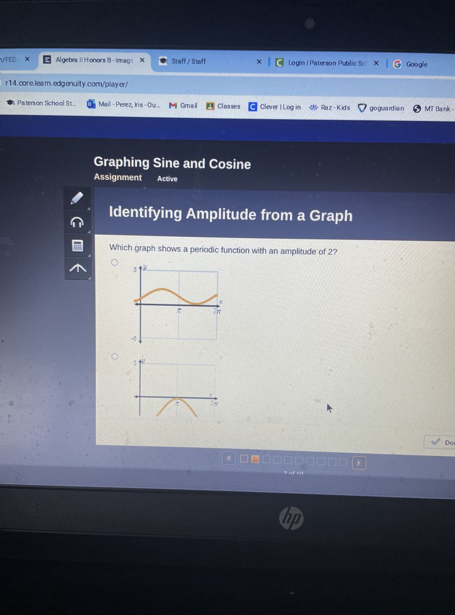 1/FED
Algebra II Honors B-Imagi
Staff / Staff
Login | Paterson Public Sci
Google
r14.core.learn.edgenuity.com/player/
Paterson School St.
Mail - Perez, lris - Ou...
Gmail
Classes
C Clever I Log in
Raz-Kids
goguardian
MT Bank -

Graphing Sine and Cosine
Assignment
Active

Identifying Amplitude from a Graph

Which graph shows a periodic function with an amplitude of 2 ?


Dor
607