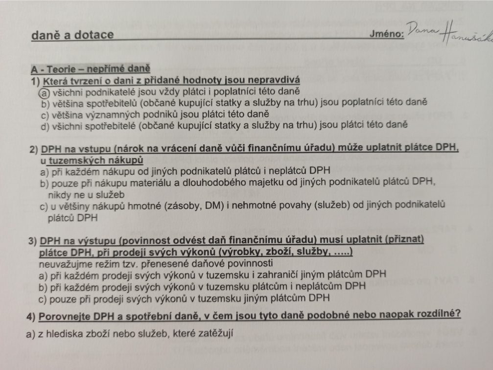 dan? a dotace
Jméno:
Dana Han
A - Teorie - nep?ímé dan?
1) Která tvrzení o dani z p?idané hodnoty isou nepravdivá
(a) všichni podnikatelé jsou vždy plátci i poplatníci této dan?
b) v?tšina spot?ebitel? (ob?ané kupující statky a služby na trhu) jsou poplatníci této dan?
c) v?tšina významných podnik? jsou plátci této dan?
d) všichni spot?ebitelé (ob?ané kupující statky a služby na trhu) jsou plátci této dan?
2) DPH na vstupu (nárok na vrácení dan? vú?i finan?nímu ú?adu) m?že uplatnit plátce DPH, u tuzemských nákupú
a) pri každém nákupu od jiných podnikatel? plátc? i neplátc? DPH
b) pouze p?i nákupu materiálu a dlouhodobého majetku od jiných podnikatel? plátc? DPH, nikdy ne u služeb
c) u v?tšiny nákup? hmotné (zásoby, DM) i nehmotné povahy (služeb) od jiných podnikatelú plátcú DPH
3) DPH na výstupu (povinnost odvést da? finan?nímu ú?adu) musí uplatnit (p?iznat) plátce DPH, p?i prodeji svých výkon? (výrobky, zboží, služby, .....) neuvažujme režim tzv. p?enesené da?ové povinnosti
a) p?i každém prodeji svých výkon? v tuzemsku i zahrani?i jiným plátc?m DPH
b) p?i kaž?ém prodeji svých výkon? v tuzemsku plátc?m i neplátc?m DPH
c) pouze p?i prodeji svých výkon? v tuzemsku jiným plátc?m DPH
4) Porovnejte DPH a spot?ební dan?, v ?em jsou tyto dan? podobné nebo naopak rozdílné?
a) z hlediska zboži nebo služeb, které zat?žují