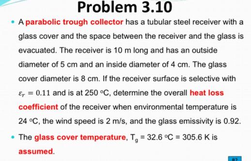 Problem 3.10
- A parabolic trough collector has a tubular steel receiver with a glass cover and the space between the receiver and the glass is evacuated. The receiver is 10 m long and has an outside diameter of 5 cm and an inside diameter of 4 cm . The glass cover diameter is 8 cm . If the receiver surface is selective with εr=0.11 and is at 250^∘C, determine the overall heat loss coefficient of the receiver when environmental temperature is 24^∘C, the wind speed is 2  m / s, and the glass emissivity is 0.92 .
- The glass cover temperature, Tg=32.6^∘C=305.6  K is assumed.
