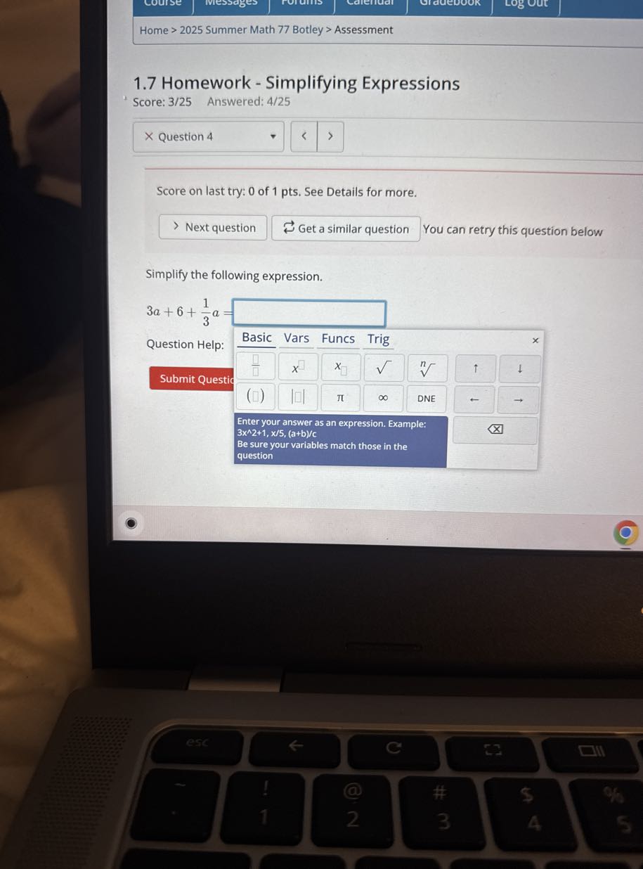Home > 2025 Summer Math 77 Botley > Assessment
1.7 Homework - Simplifying Expressions

Score: 3/25 Answered: 4/25

Question 4

Score on last try: 0 of 1 pts. See Details for more.

Next question
Get a similar question
You can retry this question below

Simplify the following expression.
3 a+6+(1)/(3) a= □
Question Help:
Vars
Funcs
Trig
□
x
x
√()
↑
↓
Submit Questic
(□)
π
∞
DNE

Enter your answer as an expression. Example: 3 x^∧ 2+1, x / 5, (a+b)/c
Be sure your variables match those in the question