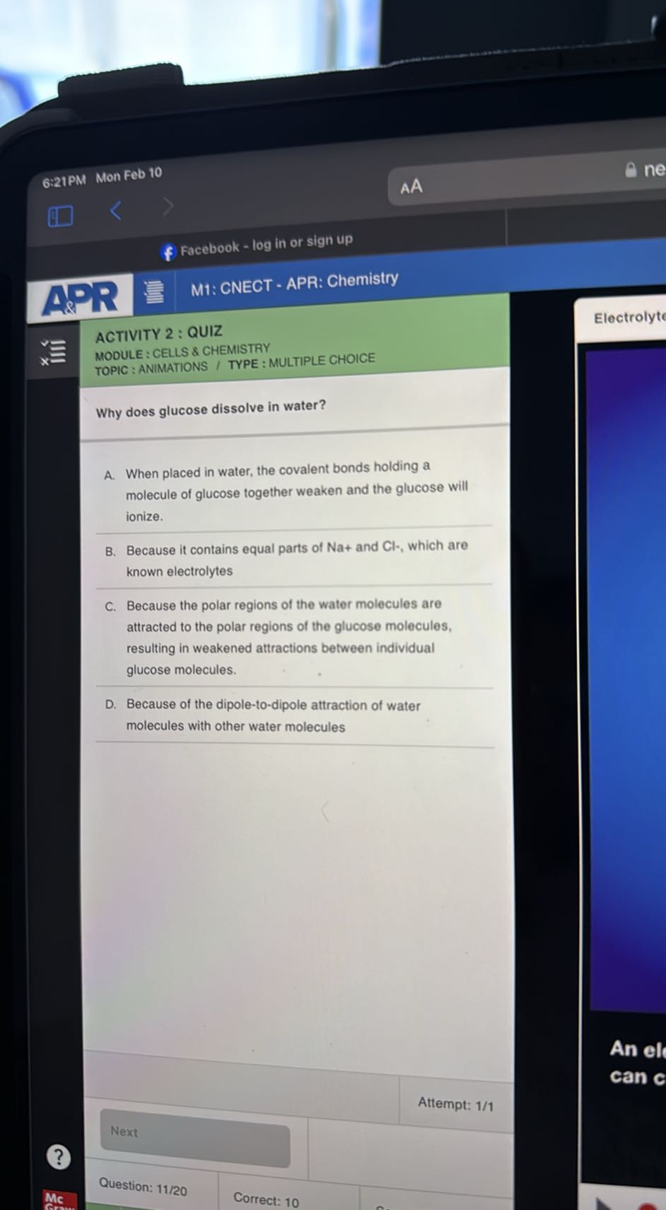 6:21PM Mon Feb 10
AA

Facebook - log in or sign up
M1: CNECT - APR: Chemistry

ACTIVITY 2 : QUIZ
Electrolyte

Why does glucose dissolve in water?
A. When placed in water, the covalent bonds holding a molecule of glucose together weaken and the glucose will ionize.
B. Because it contains equal parts of Na+ and Cl -, which are known electrolytes
C. Because the polar regions of the water molecules are attracted to the polar regions of the glucose molecules, resulting in weakened attractions between individual glucose molecules.
D. Because of the dipole-to-dipole attraction of water molecules with other water molecules
Attempt: 1/1
Mc
Correct: 10