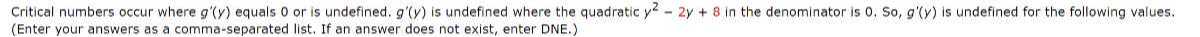 Critical numbers occur where g^'(y) equals 0 or is undefined. g^'(y) is undefined where the quadratic y^2-2 y+8 in the denominator is 0 , So, g^'(y) is undefined for the following values. (Enter your answers as a comma-separated list. If an answer does not exist, enter DNE.)