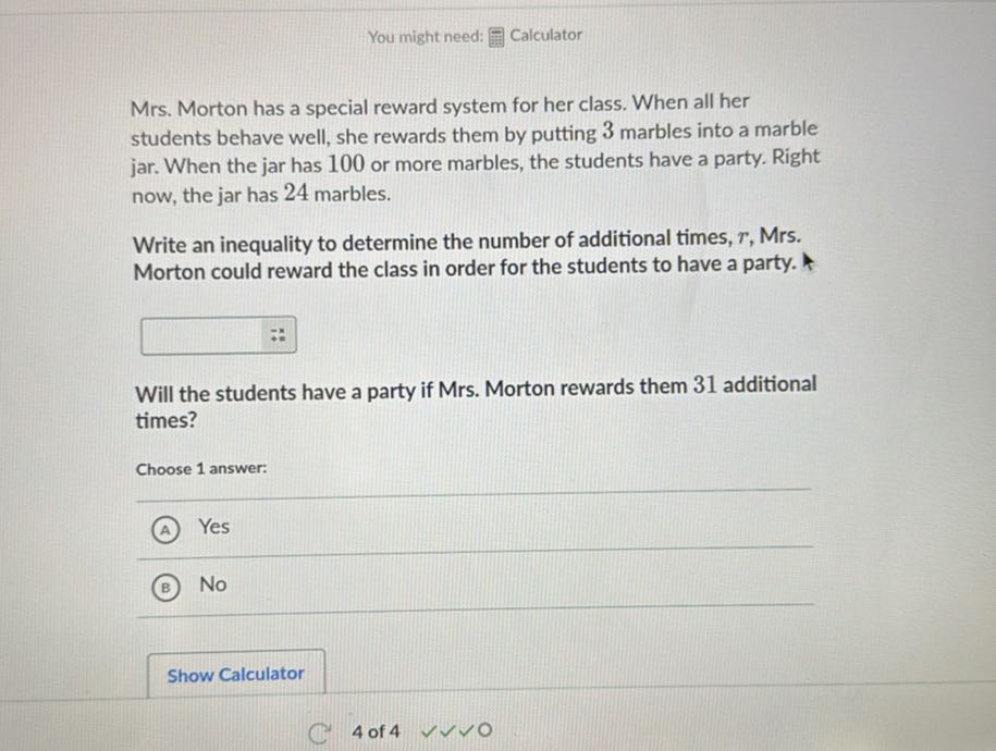 You might need: Calculator

Mrs. Morton has a special reward system for her class. When all her students behave well, she rewards them by putting 3 marbles into a marble jar. When the jar has 100 or more marbles, the students have a party. Right now, the jar has 24 marbles.

Write an inequality to determine the number of additional times, r, Mrs. Morton could reward the class in order for the students to have a party.
□
Will the students have a party if Mrs. Morton rewards them 31 additional times?

Choose 1 answer:
(A) Yes
(B) No
Show Calculator
4 of 4