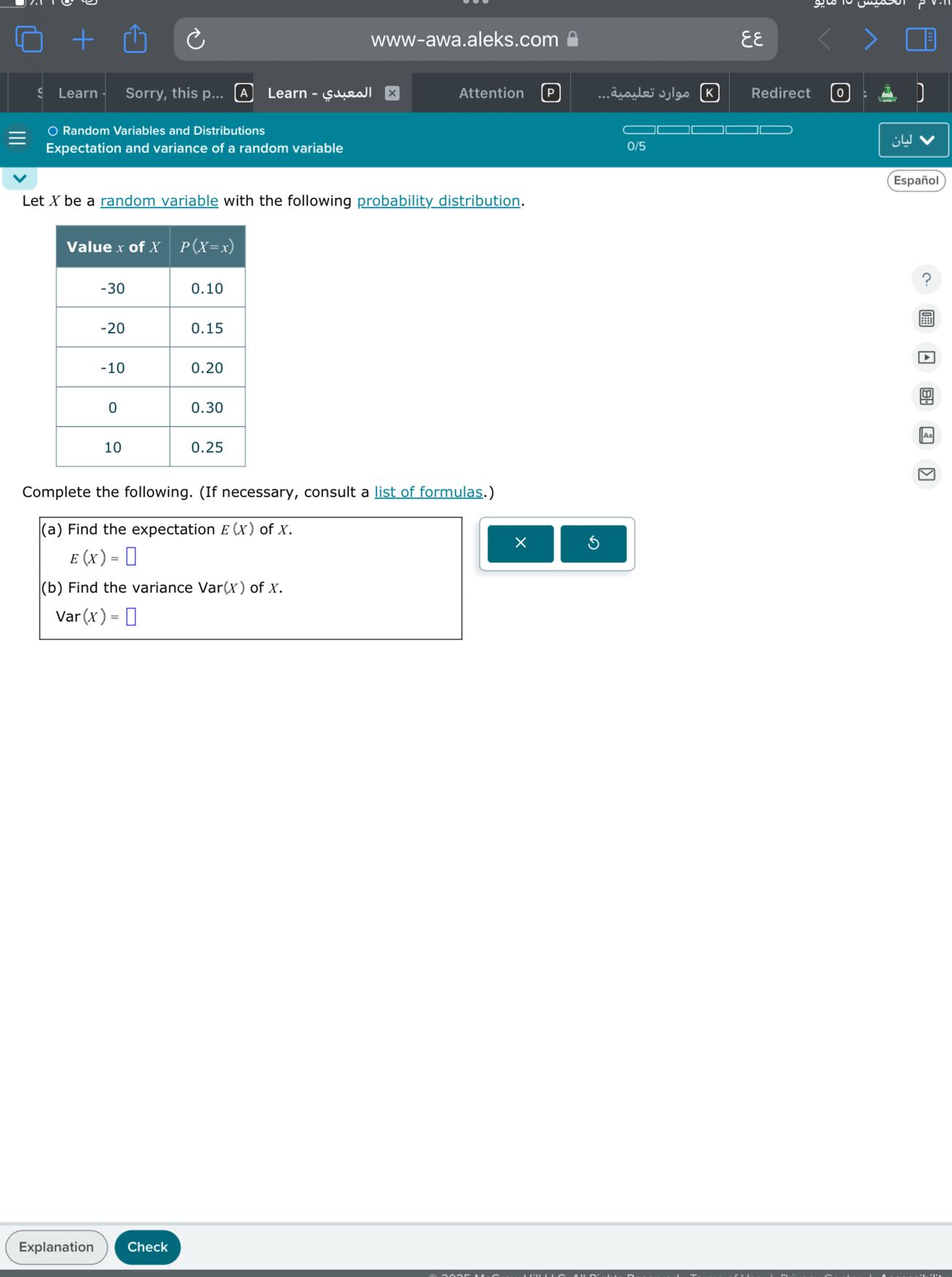 www-awa.aleks.com
??
Learn
Sorry, this p...
Learn - ???????
Attention
P
????? ???????...
K
Redirect
Random Variables and Distributions
Expectation and variance of a random variable
0/5
????
Español

Let X be a random variable with the following probability distribution.

Value x of X     P(X=x) 

-30     0.10 

-20     0.15 

-10     0.20 

0     0.30 

10     0.25 



Complete the following. (If necessary, consult a list of formulas.)
(a) Find the expectation E(X) of X.

    E(X)=□

(b) Find the variance Var(X) of X.

    Var(X)=□

Explanation
Check