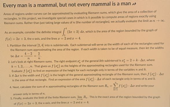 Every man is a mammal, but not every mammal is a man At
Areas of regions under curves can be approximated by evaluating Riemann sums, which give the area of a collection of rectangles. In this project, we investigate special cases in which is it possible to compute areas of regions exactly using Riemann sums. Rather than just taking large values of n (the number of rectangles), we actually evaluate the limit as n →∞.
As an example, consider the definite integral ∫2^4(2 x+3) d x, which is the area of the region bounded by the graph of f(x)=2 x+3, the x-axis, and the lines x=2 and x=4.
1. Partition the interval [2,4] into n subintervals. Each subinterval will serve as the width of each of the rectangles used for the Riemann sum approximating the area of the region. If each width is taken to be of equal measure, then let the widths be Δ x=(4-2)/(n)=(2)/(n).
2. Let's look at right Riemann sums. The right endpoint xk^* of the general k th subinterval is xk^*=2+k ·Δ x, where k=1,2, …, n. That gives us f(xk^*) as the heights of the approximating rectangles used for the Riemann sum. Evaluate f(xk^*) to find an expression of the height for each rectangle only in terms of the variables n and k.
3. If Δ x is the width and f(xk^*) is the height of the general approximating rectangle of the Riemann sum, then f(xk^*) ·Δ x is the area of that rectangle. Find an expression of the area f(xk^*) ·Δ x of each rectangle only in terms of n and k.
4. Next, calculate the sum of n approximating rectangles of the Riemann sum Rn=∑k=1^n f(xk^*) ·Δ x and write your answer only in terms of n.
5. Finally, evaluate the limit of the finite Riemann sum, limn →∞ Rn. This is the exact area of the region bounded by the graph of f(x)=2 x+3, the x-axis, and the lines x=2 and x=4.