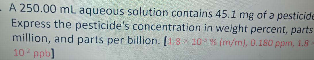 A 250.00  mL aqueous solution contains 45.1 mg of a pesticid Express the pesticide's concentration in weight percent, parts million, and parts per billion. [1.8 × 10^-5%( m / m), 0.180 ppm, 1.8. .10^-2ppb]