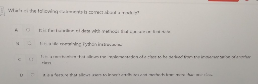 Which of the following statements is correct about a module?

A It is the bundling of data with methods that operate on that data.

B It is a file containing Python instructions.

C It is a mechanism that allows the implementation of a class to be derived from the implementation of another class.

D It is a feature that allows users to inherit attributes and methods from more than one class.
