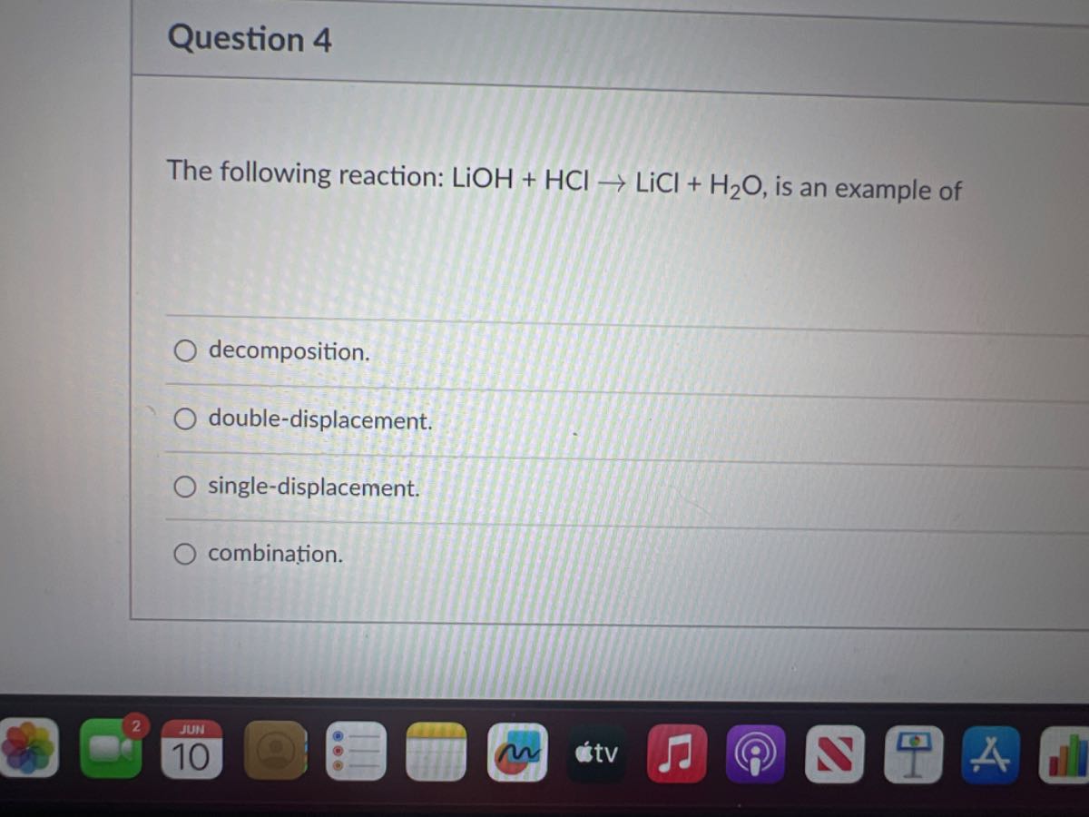 Question 4

The following reaction: LiOH+HCl→LiCl+H2O, is an example of
decomposition.
double-displacement.
single-displacement.
combination.