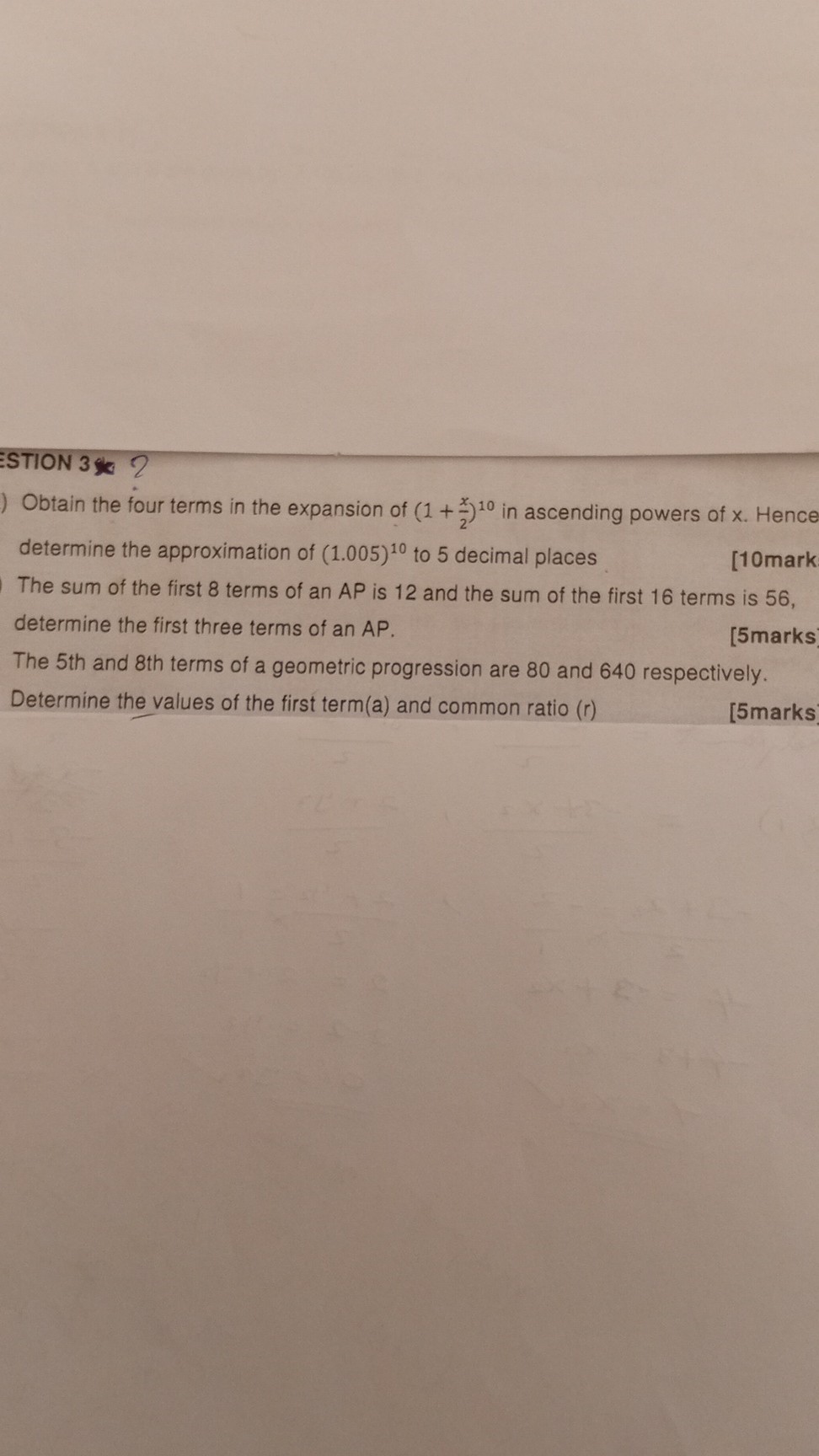 STION 3

Obtain the four terms in the expansion of (1+(x)/(2))^10 in ascending powers of x. Hence determine the approximation of (1.005)^10 to 5 decimal places
[10mark

The sum of the first 8 terms of an AP is 12 and the sum of the first 16 terms is 56 , determine the first three terms of an AP.
[5marks

The 5th and 8th terms of a geometric progression are 80 and 640 respectively.
Determine the values of the first term(a) and common ratio (r)
[5marks