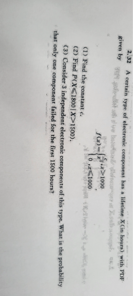 2. 32 A certain type of electronic component has a lifetime X (in hours) with PDF given by

    f(x)={
        (c)/(x^2), x>1000 
        
        0, x ⩽ 1000
    .

(1) Find the constant c.
(2) Find P(X ⩽ 1800 | X>1500).
(3) Consider 3 independent electronic components of this type. What is the probability that only one component failed for the first 1500 hours?
