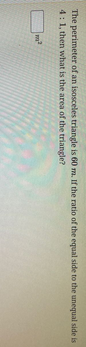 The perimeter of an isosceles triangle is 60 m . If the ratio of the equal side to the unequal side is 4: 1, then what is the area of the triangle?
□ m^2