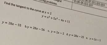 Find the tangent to the curve at x=2

    y=x^3+5 x^2-4 x+11

y=28 x-55 b. y=28 x-56
c. y=2 x-2    d y=28 x-25 e. y=2 x-1