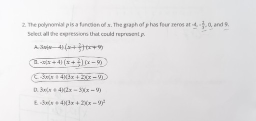 2. The polynomial p is a function of x. The graph of p has four zeros at -4,-(2)/(3), 0, and 9 . Select all the expressions that could represent p.
A. 3 x(x-4)(x+(2)/(3))(x+9)
B. -x(x+4)(x+(2)/(3))(x-9)
C. -3 x(x+4)(3 x+2)(x-9)
D. 3 x(x+4)(2 x-3)(x-9)
E. -3 x(x+4)(3 x+2)(x-9)^2