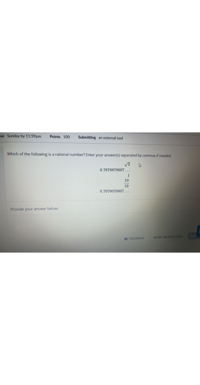 Sunday by 11:59pm
Points 100
Submitting an external tool

Which of the following is a rational number? Enter your answer(s) separated by commas if needed.

    √(2)
        
        0.7878878887 …
        
        1 
        (10)/(19)


    0.7070070007 …


Provide your answer below:
perbanck
MOREINSTMUCTION