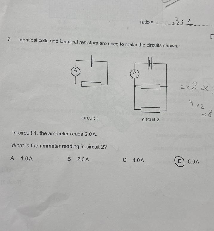 ratio = 

7 Identical cells and identical resistors are used to make the circuits shown.
circuit 1
circuit 2
2 × R α
4 × 2
=8

In circuit 1, the ammeter reads 2.0A.
What is the ammeter reading in circuit 2 ?
A 1.0 A
B 2.0  A
C 4.0 A
(D) 8.0 A