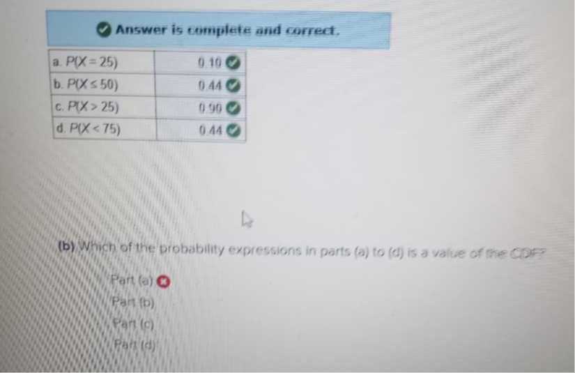 Answer is complete and correct.

a. P(X=25)     0.10 ∅ 

b. P(X ≤ 50)     0.44 C 

c. P(X>25)     0.90 ∅ 

d. P(X<75)     0.44 ∅ 


(b) Which of the probability expressions in parts (a) to (d) is a value of the copr?
Fart (0) $
Pan (b)
Path (c)
Piats (d)