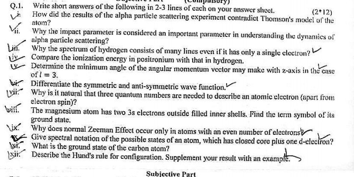 Write short answers of the following in 2-3 lines of each on your answer sheet. How did the results of the alpha particle scattering experiment contradict Thomson's model of the atom?
ii. Why the impact parameter is considered an important parameter in understanding the dynamics of alpha particle scattering?
Why the spectrum of hydrogen consists of many lines even if it has only a single electron? Compare the ionization energy in positronium with that in hydrogen.
Determine the minimum angle of the angular momentum vector may make with z-axis in the case of l=3.
Differentiate the symmetric and anti-symmetric wave function.
Why is it natural that three quantum numbers are needed to describe an atomic electron (apart from electron spin)?
The magnesium atom has two 3s electrons outside filled inner shells. Find the term symbol of its ground state.
ix. Why does normal Zeeman Effect occur only in atoms with an even number of electrons? Give spectral notation of the possible states of an atom, which has closed core plus one d-electron? What is the ground state of the carbon atom?
wii. Describe the Hund's rule for configuration. Supplement your result with an example.
Subiective Part