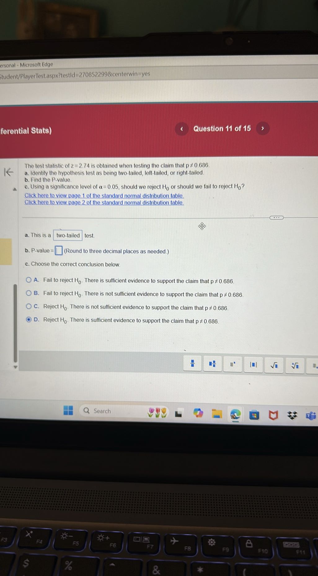ersonal - Microsoft Edge
Student/PlayerTest.aspx?testld =2708522998 centerwin = yes
forential Stats)
Question 11 of 15

The test statistic of z=2.74 is obtained when testing the claim that p ≠ 0.686.
a. Identify the hypothesis test as being two-tailed, left-tailed, or right-tailed.
b. Find the P-value.
c. Using a significance level of α=0.05, should we reject H0 or should we fail to reject H0 ?

Click here to view page 1 of the standard normal distribution table.
Click here to view page 2 of the standard normal distribution table.
a. This is a □ two-tailed test.
b. P-value = □ (Round to three decimal places as needed.)
c. Choose the correct conclusion below.
A. Fail to reject H0. There is sufficient evidence to support the claim that p≠ 0.686.
B. Fail to reject H0. There is not sufficient evidence to support the claim that p≠ 0.686.
C. Reject H0. There is not sufficient evidence to support the claim that p≠ 0.686.
D. Reject H0. There is sufficient evidence to support the claim that p≠ 0.686.
Search