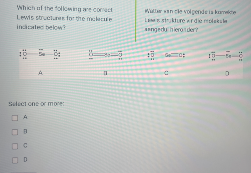 Which of the following are correct Lewis structures for the molecule indicated below?

O::Se::O A
O::Se::::O B
::O:Se::::O C
:O:Se::::O: D

Select one or more: A, B, C, D