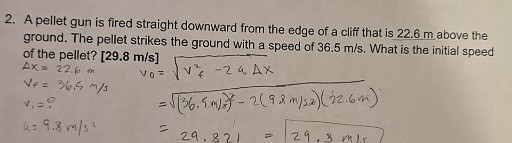 2. A pellet gun is fired straight downward from the edge of a cliff that is 22.6 m above the ground. The pellet strikes the ground with a speed of 36.5  m / s. What is the initial speed of the pellet? [ 29.8  m / s ]

    Δ x=22.6  m
        
        vf=36.5  m / s
        
        vi=? 
        
        a=9.8  m / s^2


    𝐦 / 𝐬]     =√(v0^2-2 a Δ x)
        =√((36.5  m / x)^2-2(98  m / sx)(22.6  m))
        =29.821=29.8  m / s
