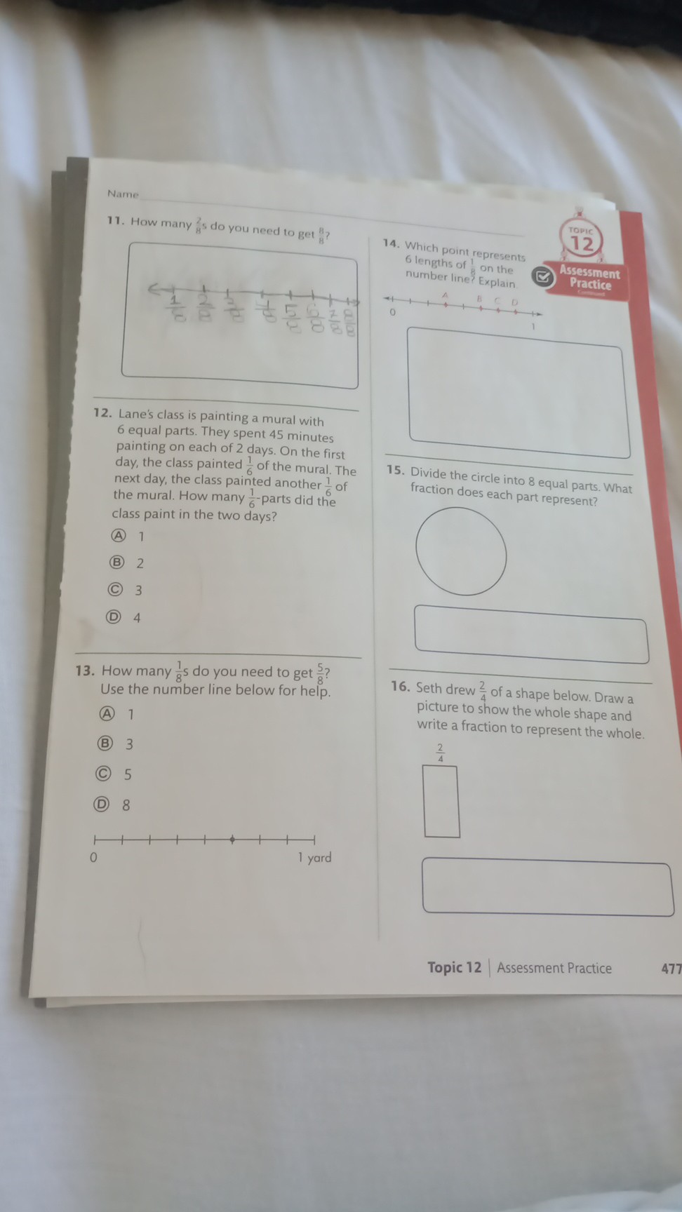 Name
11. How many 8^2 s do you need to get 8^8 ?
12. Lane's class is painting a mural with 6 equal parts. They spent 45 minutes painting on each of 2 days. On the first day, the class painted (1)/(6) of the mural. The next day, the class painted another (1)/(6) of the mural. How many (1)/(6)-parts did the class paint in the two days?
(A) 1
(B) 2
(C) 3
(D) 4
13. How many (1)/(8) s do you need to get (5)/(8) ? Use the number line below for help.
(A) 1
(B) 3
(C) 5
(D) 8
15. Divide the circle into 8 equal parts. What fraction does each part represent?
□
16. Seth drew (2)/(4) of a shape below. Draw a picture to show the whole shape and write a fraction to represent the whole.
□
Topic 12 | Assessment Practice
477