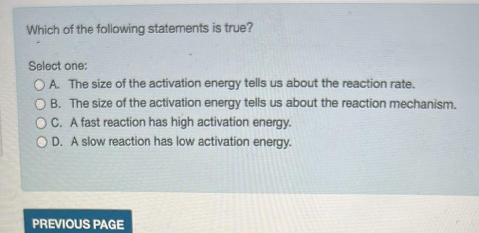 Which of the following statements is true?

Select one:
A. The size of the activation energy tells us about the reaction rate.
B. The size of the activation energy tells us about the reaction mechanism.
C. A fast reaction has high activation energy.
D. A slow reaction has low activation energy.
PREVIOUS PAGE