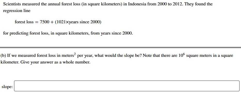 Scientists measured the annual forest loss (in square kilometers) in Indonesia from 2000 to 2012. They found the regression line
forest loss =7500+(1021 × years since 2000)
for predicting forest loss, in square kilometers, from years since 2000.
(b) If we measured forest loss in meters ^2 per year, what would the slope be? Note that there are 10^6 square meters in a square kilometer. Give your answer as a whole number.
slope: □