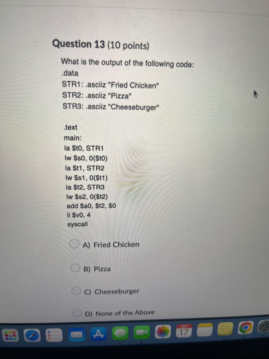 Question 13 (10 points)
What is the output of the following code:
.data
STR1: .asciiz "Fried Chicken"
STR2: .asciiz "Pizza"
STR3: .asciiz "Cheeseburger"
text
main:
la $t0, STR1
Iw $s0, 0($t0)
la $ t1, STR2
lw $s1, 0($t1)
la $t2, STR3
Iw $s2, 0($t2)
add $a0, $t2, $0
li $vo, 4
syscall
A) Fried Chicken
B) Pizza
C) Cheeseburger
D) None of the Above