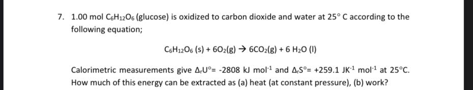 7. 1.00 mol C6H12O6 (glucose) is oxidized to carbon dioxide and water at 25^∘C according to the following equation;

    C6H12O6( s)+6 O2( g) → 6 CO2( g)+6 H2O(l)


Calorimetric measurements give Δr U^∘=-2808  kJ mol^-1 and ΔrS^∘=+259.1 JK^-1 mol^-1 at 25^∘C. How much of this energy can be extracted as (a) heat (at constant pressure), (b) work?