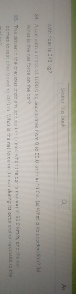 Search this book
with rider is 245 kg ?
34. A car with a mass of 1000.0 kg accelerates from 0 to 90.0  km / h in 10.0 s . (a) What is its acceleration? (b) What is the net force on the car?
35. The driver in the previous problem applies the brakes when the car is moving at 90.0  km / h, and the car comes to rest after traveling 40.0 m . What is the net force on the car during its acceleration opposite to the
