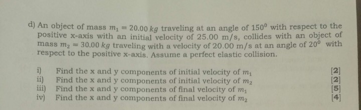 d) An object of mass m1=20.00  kg traveling at an angle of 150^∘ with respect to the positive x-axis with an initial velocity of 25.00  m / s, collides with an object of mass m2=30.00  kg traveling with a velocity of 20.00  m / s at an angle of 20^∘ with respect to the positive x -axis. Assume a perfect elastic collision.
i) Find the x and y components of initial velocity of m1

[2]
ii) Find the x and y components of initial velocity of m2

[2]
iii) Find the x and y components of final velocity of m1

[5]
iv) Find the x and y components of final velocity of m2

[4]