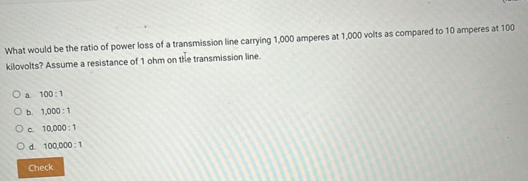 What would be the ratio of power loss of a transmission line carrying 1,000 amperes at 1,000 volts as compared to 10 amperes at 100 kilovolts? Assume a resistance of 1 ohm on the transmission line.
a. 100: 1
b. 1,000: 1
c. 10,000: 1
d. 100,000: 1

Check