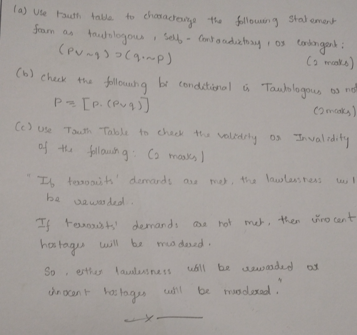 (a) Use touth table to characterize the following Statement fram as tautologous, self - Contaadictosy, or cordongent:

    (p ∨∼ q) ⊃(q ·∼ p)

(b) check the following bi conditional is Tautologous os no

    p=[p·(p ∨ q)]

(2maks)
(c) Use Touth Table to check the validity os Invalidity of the following: (2 maves)
"If terooists" demands are met, the lawlessness wi 1 be vowasded.
If teroxists' demands are not met, then cunocent hostages will be mudered.
So, orther lasulesiness wall be sewarded ox cinocent hostages will be mudered."
x