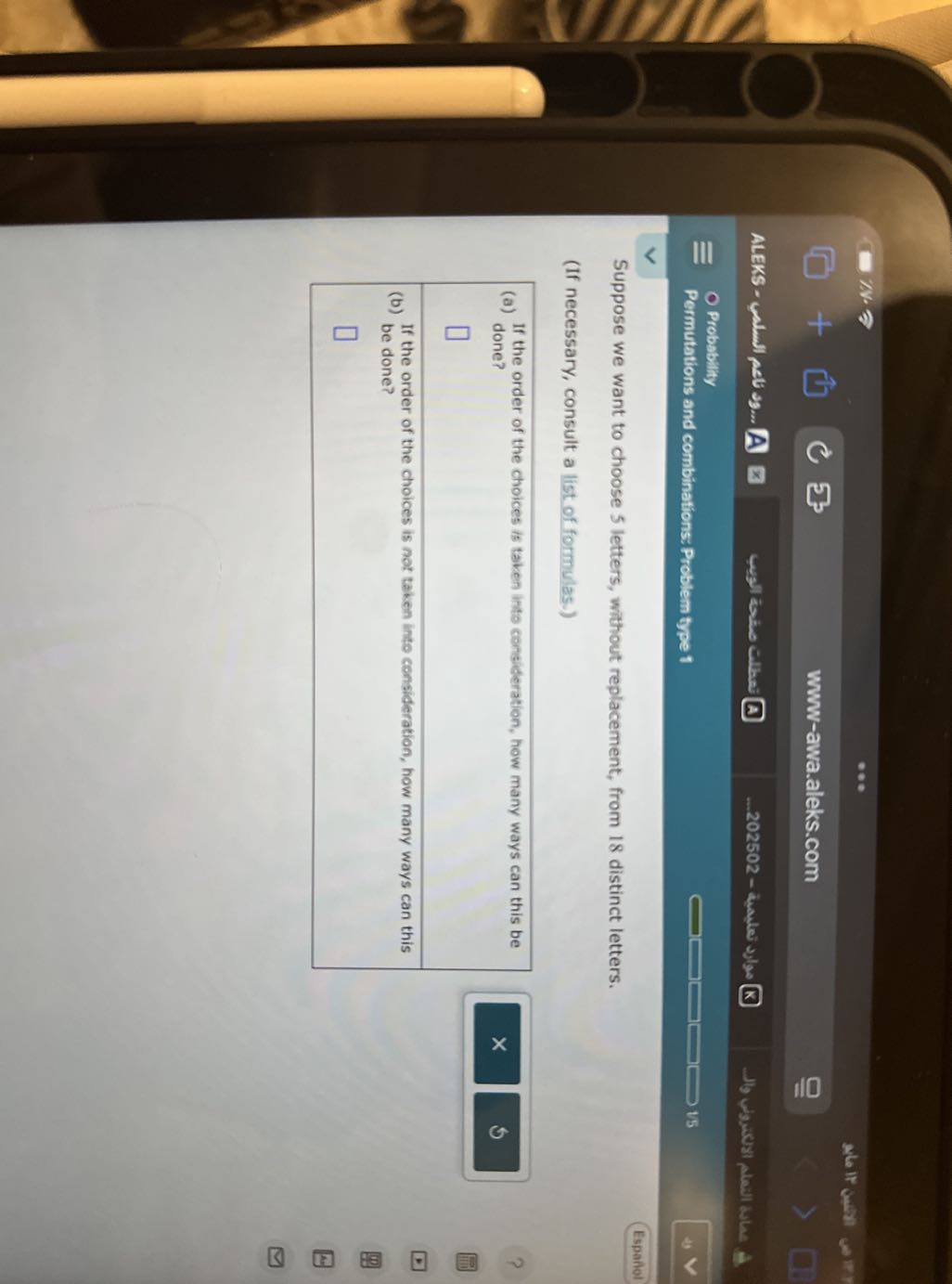 ask IF own
□
5
www-awa.aleks.com
walle a cither (a)
–202502 - trader ?ylos ?
Probability
Permutations and combinations: Problem type 1
15
Espaniol

Suppose we want to choose 5 letters, without replacement, from 18 distinct letters.
(If necessary, consult a list of formulas.)
(a) If the order of the choices is taken into consideration, how many ways can this be done?
□
(b) If the order of the choices is not taken into consideration, how many ways can this be done?
□